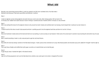 What I did
Basically I was researching practical effects I could use related to my film and I stumbled onto a YouTube video I
Wanted to test because it had some easy effects and effective I could do.
Step 1
I made an alginate cast by mixing alginate and water that was a one to one ratio; after mixing quickly I left my hand in for
15 minutes, but I added more water because it wasn't mixing as I wanted and also it hardens within 5 minutes so I was stressed.
Step 2
After now waiting 30 minutes for the alginate mixture to dry around my hand I slowly and carefully took it out leaving a hand shaped hole I could put my next mixture in.
Step 3
I mixed A and B of the silicon mould I had acquired and then I carefully poured it into the alginate hand hole and then let it set for 12 hours.
Step 4
Now once hardened I slowly took out the hand and tried to to rip anything. It came out okay no rips however I think some of my hand wasn’t covered or was touching the side which may of caused
Step 5
Next I coated everything I made in a skin coloured paint to get the real hand illusion.
Step 6
Now while the hand was drying I started on the fake blood and guts. I made a picture that contained corn syrup, fake blood powder and chocolate syrup and I added till I thought I had the right co
Step 7
Then I got these all tights and stuffed them with paper scrunches so it would thicken out to look like guts.
Step 8
To get the gut colour I dunked the tights in the blood mixture.
Step 9
I got all my filming equipment and I put the fake blood into a bottle so we could squirt at me when I chopped off my hand.
 