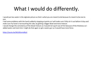 What I would do differently.
I would put less water in the alginate picture as that is what you are meant to do because its meant to be one to
one.
I had some problems with the hand suddenly stopping at points so I will make sure I fully stir it out before it drys and
make sure my hand is not touching the side, by getting a bigger Bowl and more mixture.
I would change the consistency of the blood mixture as it would not squirt out at first because of the thickness so I
added water and next time I might do that again or get a water gun so it would have more force.
https://youtu.be/WUI0UvmdKyU
 