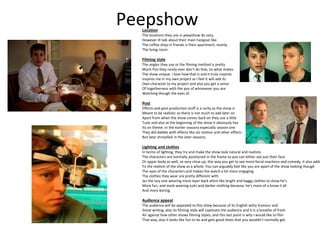 Peepshow
Location
The locations they use in peepshow do vary,
However ill talk about their main hangout like
The coffee shop in friends is their apartment, mainly
The living room.
Filming style
The angles they use or the filming method is pretty
Much Pov they rarely ever don’t do that, its what makes
The show unique. I love how that is and it truly inspires
Inspires me in my own project as I feel it will add its
Own character to my project and also you get a sense
Of togetherness with the pov of whomever you are
Watching though the eyes of.
Post
Effects and post production stuff is a rarity as the show is
Meant to be realistic so there is not much to add later on
Apart from when the show comes back on they use a little
Tune and also at the beginning of the show it obviously has
Its on theme. In the earlier seasons especially season one
They did dabble with effects like slo motion and other effects
But later shrivelled in the later seasons.
Lighting and clothes
In terms of lighting, they try and make the show look natural and realistic.
The characters are normally positioned in the frame so you can either see just their face
Or upper body as well, so very close up; this way you get to see more facial reactions and comedy, it also adds
To the realism of the show as a whole. You can arguably feel like you are apart of the show looking though
The eyes of the characters and makes the watch a lot more engaging.
The clothes they wear are pretty different with
Jez the lazy one wearing more layer back attire like bright and baggy clothes to show he’s
More fun, and mark wearing suits and darker clothing because, he’s more of a know it all
And more boring.
Audience appeal
The audience will be appealed to this show because of its English witty humour and
Great writing, also its filming style will captivate the audience and it is a breathe of fresh
Air against how other shows filming styles; and this last point is why I would like to film
That way, also it looks like fun to do and gets good shots that you wouldn’t normally get.
 