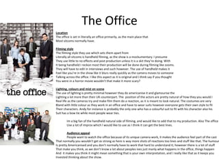 The Office
Location
The office is set in literally an office primarily, as the main place that
Most sitcoms normally have.
Filming style
The filming style they use which sets them apart from
Literally all sitcoms is handheld filming, as the show is a mockumentary. I presume
They use little to no effects and post production unless it is a skit they’re doing. With
It being handheld I reckon most their production will be done during filming like zooms.
They will have to edit in interviews and such however. The use of handheld makes it
Feel like you’re in the show like it blurs really quickly as the camera moves to someone
Talking across the office. I like this aspect as it is original and I think say if you thought
You were in a horror movie wouldn’t that make it more scary?
Lighting, colours and mist en scene
The use of lighting is pretty minimal however they do americanise it and glamourise the
Lighting a lot more than their UK counterpart. The position of the actors are pretty natural of how they you would I
Real life as the cameras try and make film them do a reaction, as it is meant to look natural. The costumes are very
Bland with little colour as they work in an office and have to wear suits however everyone gets their own style to fit
Their characters. Andy for instance is probably the only one who has a colourful suit to fit with his character also his
Suit has a bow tie while most people wear ties.
Im a big fan of the handheld natural side of filming, and would like to add that to my production. Also The office
Use a lot of improv which I would like to use as I think it can get the best lines.
Audience appeal
People want to watch the office because of its unique camera work, it makes the audience feel part of the cast
That normally you wouldn’t get as strong as here is way more shots of reactions too lines and stuff like that. The humour
Is pretty Americanised and you don’t normally have to work that hard to understand it; however there is a lot of stuff
That make you think, as we don’t know a lot about peoples ives just manly what happens in the office, things happen
And it makes you think it might mean something that is your own interpretation, and I really like that as it keeps you
Invested thinking about the show.
 