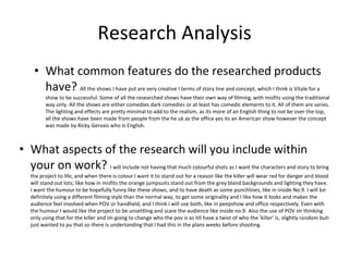 Research Analysis
• What common features do the researched products
have? All the shows I have put are very creative I terms of story line and concept, which I think is Vitale for a
show to be successful. Some of all the researched shows have their own way of filming, with misfits using the traditional
way only. All the shows are either comedies dark comedies or at least has comedic elements to it. All of them are series.
The lighting and effects are pretty minimal to add to the realism, as its more of an English thing to not be over the top,
all the shows have been made from people from the he uk as the office yes its an American show however the concept
was made by Ricky Gervais who Is English.
• What aspects of the research will you include within
your on work? I will include not having that much colourful shots as I want the characters and story to bring
the project to life, and when there is colour I want it to stand out for a reason like the killer will wear red for danger and blood
will stand out lots; like how in misfits the orange jumpsuits stand out from the grey bland backgrounds and lighting they have.
I want the humour to be hopefully funny like these shows, and to have death as some punchlines, like in inside No.9. I will be
definitely using a different filming style than the normal way, to get some originality and I like how it looks and makes the
audience feel involved when POV or handheld, and I think I will use both, like in peepshow and office respectively. Even with
the humour I would like the project to be unsettling and scare the audience like inside no.9. Also the use of POV im thinking
only using that for the killer and im going to change who the pov is as itll have a twist of who the 'killer' is, slightly random buti
just wanted to pu that so there is undertanding that I had this in the plans weeks before shooting.
 