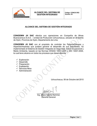 ALCANCE DEL SISTEMA DE
GESTIÓN INTEGRADO
Código: CONG-E-002
Versión: 03
Página 1 de 1
ALCANCE DEL SISTEMA DE GESTIÓN INTEGRADO
CONGEMIN JH SAC efectúa sus operaciones en Compañía de Minas
Buenaventura S.A.A. – Unidad de Producción Uchucchacua, ubicado en el Distrito
de Oyón, Provincia de Oyón, Departamento de Lima.
CONGEMIN JH SAC con el propósito de controlar los Peligros/Riesgos y
Aspectos/Impactos que pudiera generar el desarrollo de sus actividades, ha
implementado el Sistema de Gestión Integrado en Seguridad, Salud Ocupacional y
Medio Ambiente, basado en las Normas OHSAS 18001:2007 e ISO 14001:2004,
la cual tiene alcance en todos los procesos que desarrollamos:
 Exploración
 Desarrollo
 Preparación
 Explotación
 Servicios Mina
 Administración
Uchucchacua, 06 de Octubre del 2010
______________________
Ing. Jesús Huerta Ramírez
Gerente General
 