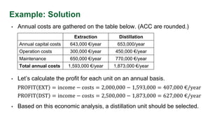 Example: Solution
• Annual costs are gathered on the table below. (ACC are rounded.)
• Let’s calculate the profit for each unit on an annual basis.
Extraction Distillation
Annual capital costs 643,000 €/year 653,000/year
Operation costs 300,000 €/year 450,000 €/year
Maintenance 650,000 €/year 770,000 €/year
Total annual costs 1,593,000 €/year 1,873,000 €/year
PROFIT EXT = income − costs = 2,000,000 − 1,593,000 = 407,000 €/year
PROFIT DST = income − costs = 2,500,000 − 1,873,000 = 627,000 €/year
• Based on this economic analysis, a distillation unit should be selected.
 