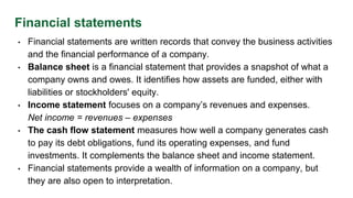 Financial statements
• Financial statements are written records that convey the business activities
and the financial performance of a company.
• Balance sheet is a financial statement that provides a snapshot of what a
company owns and owes. It identifies how assets are funded, either with
liabilities or stockholders' equity.
• Income statement focuses on a company’s revenues and expenses.
Net income = revenues – expenses
• The cash flow statement measures how well a company generates cash
to pay its debt obligations, fund its operating expenses, and fund
investments. It complements the balance sheet and income statement.
• Financial statements provide a wealth of information on a company, but
they are also open to interpretation.
 