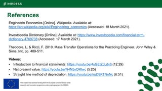 This project has received funding from the European Union’s Horizon 2020
research and innovation programme under grant agreement No 869993.
References
Engineerin Economics [Online]. Wikipedia. Available at:
https://en.wikipedia.org/wiki/Engineering_economics (Accessed: 18 March 2021).
Investopedia Dictionary [Online]. Available at: https://www.investopedia.com/financial-term-
dictionary-4769738 (Accessed: 17 March 2021).
Theodore, L. & Ricci, F. 2010. Mass Transfer Operations for the Practicing Engineer. John Wiley &
Sons, Inc, pp. 489-511.
Videos:
• Introduction to financial statements: https://youtu.be/4sGEtZcLdx8 (12:29)
• Net present value: https://youtu.be/N-lN5xORIwc (5:25)
• Straight line method of depreciation: https://youtu.be/iruD9KTNnNc (6:51)
 