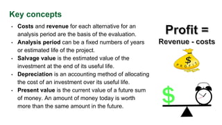 Key concepts
• Costs and revenue for each alternative for an
analysis period are the basis of the evaluation.
• Analysis period can be a fixed numbers of years
or estimated life of the project.
• Salvage value is the estimated value of the
investment at the end of its useful life.
• Depreciation is an accounting method of allocating
the cost of an investment over its useful life.
• Present value is the current value of a future sum
of money. An amount of money today is worth
more than the same amount in the future.
 