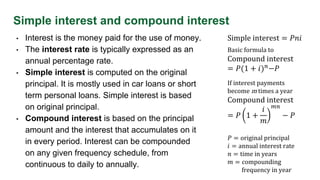 Simple interest and compound interest
• Interest is the money paid for the use of money.
• The interest rate is typically expressed as an
annual percentage rate.
• Simple interest is computed on the original
principal. It is mostly used in car loans or short
term personal loans. Simple interest is based
on original principal.
• Compound interest is based on the principal
amount and the interest that accumulates on it
in every period. Interest can be compounded
on any given frequency schedule, from
continuous to daily to annually.
Simple interest = 𝑃𝑛𝑖
Basic formula to
Compound interest
= 𝑃(1 + 𝑖)𝑛−𝑃
𝑃 = original principal
𝑖 = annual interest rate
𝑛 = time in years
𝑚 = compounding
frequency in year
If interest payments
become m times a year
Compound interest
= 𝑃 1 +
𝑖
𝑚
𝑚𝑛
− 𝑃
 