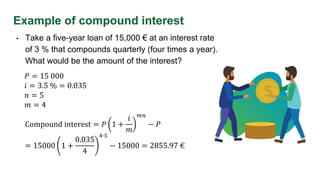 Example of compound interest
• Take a five-year loan of 15,000 € at an interest rate
of 3 % that compounds quarterly (four times a year).
What would be the amount of the interest?
𝑃 = 15 000
𝑖 = 3.5 % = 0.035
𝑛 = 5
𝑚 = 4
Compound interest = 𝑃 1 +
𝑖
𝑚
𝑚𝑛
− 𝑃
= 15000 1 +
0.035
4
4∙5
− 15000 = 2855.97 €
 