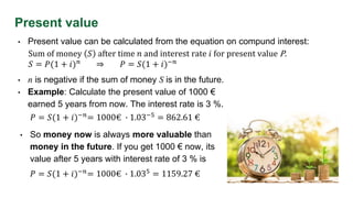 Present value
• Present value can be calculated from the equation on compund interest:
Sum of money 𝑆 after time 𝑛 and interest rate 𝑖 for present value P.
𝑆 = 𝑃(1 + 𝑖)𝑛 ⇒ 𝑃 = 𝑆(1 + 𝑖)−𝑛
• n is negative if the sum of money S is in the future.
• Example: Calculate the present value of 1000 €
earned 5 years from now. The interest rate is 3 %.
𝑃 = 𝑆(1 + 𝑖)−𝑛
= 1000€ ∙ 1.03−5
= 862.61 €
• So money now is always more valuable than
money in the future. If you get 1000 € now, its
value after 5 years with interest rate of 3 % is
𝑃 = 𝑆(1 + 𝑖)−𝑛= 1000€ ∙ 1.035 = 1159.27 €
 