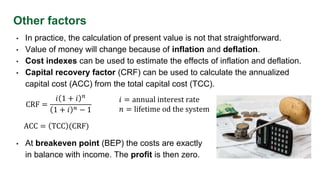 Other factors
• In practice, the calculation of present value is not that straightforward.
• Value of money will change because of inflation and deflation.
• Cost indexes can be used to estimate the effects of inflation and deflation.
• Capital recovery factor (CRF) can be used to calculate the annualized
capital cost (ACC) from the total capital cost (TCC).
CRF =
𝑖 1 + 𝑖 𝑛
1 + 𝑖 𝑛 − 1
𝑖 = annual interest rate
𝑛 = lifetime od the system
ACC = TCC (CRF)
• At breakeven point (BEP) the costs are exactly
in balance with income. The profit is then zero.
 