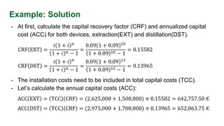 Example: Solution
• At first, calculate the capital recovery factor (CRF) and annualized capital
cost (ACC) for both devices, extraction(EXT) and distillation(DST).
CRF EXT =
𝑖 1 + 𝑖 𝑛
1 + 𝑖 𝑛 − 1
=
0.09 1 + 0.09 10
1 + 0.09 10 − 1
= 0.15582
ACC EXT = TCC CRF = (2,625,000 + 1,500,000) × 0.15582 = 642,757.50 €
• The installation costs need to be included in total capital costs (TCC).
• Let’s calculate the annual capital costs (ACC):
CRF DST =
𝑖 1 + 𝑖 𝑛
1 + 𝑖 𝑛 − 1
=
0.09 1 + 0.09 12
1 + 0.09 12 − 1
= 0.13965
ACC DST = TCC CRF = (2,975,000 + 1,700,000) × 0.13965 = 652,863.75 €
 