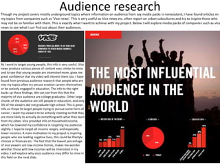 Audience research
Though my project covers mostly underground topics where information on audience from say media packs is nonexistent, I have found articles on
my topics from companies such as 'Vice news'. This is very useful as Vice news etc. often report on urban subcultures and try to inspire those who
may not be so familiar with them. This is exactly what I want to achieve with my project. Below I will explore media packs of companies such as vice
news to see what I can find out about their audiences.
As I want to target young people, this info is very useful. Vice
news produce various pieces of content very similar to mine
and to see that young people are interested more, gives me
great confidence that my video will interest them too. I have
found from previous audience research that people who are
into my topics often try peruse creative careers themselves
or be actively engaged in education. The info to the right
backs up these findings. We can see from this that the
majority of vice audience are college graduates. Other large
chunks of the audience are still people in education, and only
3% of the viewers did not graduate high school. This is great
info as I hope to target people trying to pursue some form of
career, I want my viewers to be actively creating so that they
are more likely to actually do something with what they learn
from my video. Vice provided info on household income,
which has lowered my confidence in targeting my audience
slightly. I hope to target all income ranges, and especially
lower incomes. A main motivation in my project is inspiring
people who are leading negative lives, this could be lifestyle
choices or finances etc. The fact that the lowest percentage
of vice viewers are low-income homes, makes me wonder
whether those with low incomes will be interested in my
video. I will explore why vices audience may differ to mine in
this field on the next slide.
 