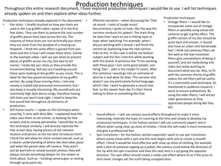 Production techniques
Throughout this entire research document, I have explored production techniques I would like to use. I will list techniques
already spoken on and then explore other ideas further.
Production techniques already explored in this document:
• Pan shots - I briefly touched on how pan shots are
used in the 1up graffiti video I spoke of in the first
few slides. They use them to present the vast number
of graffiti pieces they have across the city. The
majority of these shots are not technically pan shots
they are shots from the window of a moving car.
However, I think the same effect is gained from pan
shots and this is how I will create these shots. Similar
to the example video, I will use pan shots to present
pieces of graffiti across my city, but also to set
scenes. I really like pan shots as they provide this
movement feeling, Asif you are travelling around
these spots looking at the graffiti as you move. This is
ideal for the fast-paced atmosphere of my graffiti
section. By using these moving shots, I not only
convey a rushed and pressured environment, but I
also keep it visually interesting. My soundtracks are
commonly high bpm dance songs, therefore having
still shots just won't look right. I need to keep the
fast-paced feel throughout all elements of
production.
• Still frame inserts – I spoke on this technique when
covering '5 mins with dirty dike'. I explained how this
video uses them to set scenes, as backing for title
screens and to convey personality. I would like to use
this technique similarly. I will directly replicate the
title screen idea, having photos of the relevant
location and person as the narrator introduces them.
I think this will allow for more context overall, such as
a clearer understanding of where the shot takes place
and what the person does off camera. They won't
just be portraits or simple location photos, they will
always include something deeper for the viewer to
think about. Such as – handing camera gear or sorting
through spray paint etc.
• Effective narration – when discussing the 'That
uk sound – roots of Jungle music'
documentary I spoke on how I like the way the
narrator conducts his speech. The main thing
he does that I want to use is linking topic to
topic when switching. For example, when I
discuss working with a brand, I will finish the
section by explaining how the next section
links to this. In this case it will be my fashion
subject and the fact I met him while working
with this brand. A sentence like "From working
with these guys I met some good people, one
being 'Dan'… (dan is the model I'll cover). After
this sentence I would go into an overview of
who he is and what he does. The narrator also
doesn’t use any particularly formal language,
which I like. I want to generate a casual chat
feel, so the viewer feels like it's their friend
talking to them or something like that.
Production techniques:
• Vintage filters – I would like to
incorporate some use of vintage
filters or possibly using actual old
cameras to get a gritty effect. The
graffiti section of my doc should be
quite dark and sinister, it should
also have an urban and homemade
feel. I think old cameras/ filters do
this well as the low-resolution
filters give connotations of doing it
yourself, and not really being into
video but really wanting to
document what you do. Also, to fit
with the common theme of graffiti
videos the old filters will be useful,
it’s a commonly used technique. As
mentioned in audience research, I
want to ensure authenticity. By
using the older filters, I will attract
older generations as they
appreciate people doing like they
did.
• Sound effects – I will use various sound effects throughout to make it more
interesting, reiterate the topic im covering at the time and simply to develop my
production techniques. In the fashion section I will use commonly zipper/ velcro
effects when using close up shots of clothes. I think this will make it more immersive
and give a professional feel.
• Spin transitions – for the fashion section especially I want to use spin transitions
where scene closes with a spin and the next begins with one to create a smooth
effect. I think it would be most effective with close up shots of clothing, for example
with a shot of someone zipping up a jacket, the camera could follow the direction of
the zip with the spin transition and then the next shot is a zip going the opposite
direction. The spin effect should create a really cool effect where its as if the actor or
shot never changes yet the outfit being unzipped does.
 