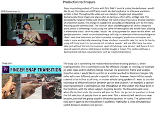 Production techniques
Still frame inserts:
From my existing product of '5 mins with Dirty Dike' I found a production technique I would
like to use. The video uses still frame inserts as a backing frame for interview questions
written in text. Throughout the video we see a range of images used as question
backgrounds, these images are always shot on cameras, often with a vintage look. This
develops the range of media used and shows the video producer can use a diverse selection
of production tactics. The change in aspect ratio also adds an interesting layer to the video,
breaking up the common look. The text is in a font used throughout all of this company's
work, which is something I'll do by using the same font throughout the whole video, creating
a memorable brand. With my video I would like to incorporate this exact idea for when I ask
people questions. I want to use this technique to firstly cut down on unnecessary dialogue as
I feel I have time limitations and also to develop my range of production techniques and
make it more aesthetically interesting. I have also been inspired to take this tactic further by
using still frame inserts to set scenes and introduce people. I will use effectively the same
idea, just without the text. For example, upon introducing a new person, I will have a 3 to 4
second segment where a slideshow of portrait images is shown. This section will have a
backing track and have visual elements such as vhs glitch transitions.
Snap cut: The snap cut is something Ive researched away from existing products, when
reading articles. This is commonly used for effective changes in clothing, for example
an actor claps and his clothes change however the position in frame and location
stays the same. I would like to use this in a similar way but for location changes. My
video will cover different people in specific sections, however I want all the people
covered to be in shot at all time, no matter who is being spoken of. I want to use this
technique to effectively switch between person and location. For example, a section
covering someone is coming to an end, throughout all this section they have been in
the forefront, with the other subjects lingering behind. The transition will come
when the section ends, the camera will pan out from the person in question to show
the full selection of people from an even view. This is where it will switch to a new
location, yet with the group stood in the same positions in frame. The camera will
now pan in again to the new person in question, making for a clean simultaneous
switch between location and person.
 