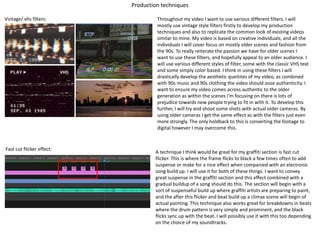 Production techniques
Vintage/ vhs filters: Throughout my video I want to use various different filters. I will
mostly use vintage style filters firstly to develop my production
techniques and also to replicate the common look of existing videos
similar to mine. My video is based on creative individuals, and all the
individuals I will cover focus on mostly older scenes and fashion from
the 90s. To really reiterate the passion we have for older scenes I
want to use these filters, and hopefully appeal to an older audience. I
will use various different styles of filter, some with the classic VHS text
and some simply color based. I think in using these filters I will
drastically develop the aesthetic queitites of my video, as combined
with 90s music and 90s clothing the video should ooze authenticity. I
want to ensure my video comes across authentic to the older
generation as within the scenes I'm focusing on there is lots of
prejudice towards new people trying to fit in with it. To develop this
further, I will try and shoot some shots with actual older cameras. By
using older cameras I get the same effect as with the filters just even
more strongly. The only holdback to this is converting the footage to
digital however I may overcome this.
Fast cut flicker effect:
A technique I think would be great for my graffiti section is fast cut
flicker. This is where the frame flicks to black a few times often to add
suspense or make for a nice effect when companied with an electronic
song build up. I will use it for both of these things. I want to convey
great suspense in the graffiti section and this effect combined with a
gradual buildup of a song should do this. The section will begin with a
sort of suspenseful build up where graffiti artists are preparing to paint,
and the after this flicker and beat build up a climax scene will begin of
actual painting. This technique also works great for breakdowns in beats
where the drum pattern is very simple and prominent, and the black
flicks sync up with the beat. I will possibly use it with this too depending
on the choice of my soundtracks.
 