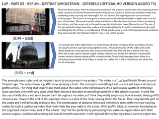 1UP - PART 02 - BERLIN - DAYTIME WHOLETRAIN - OSTKREUZ (OFFICIAL HD VERSION AGGRO TV)
(3:44 – 3:53)
This is the finale scene. After the absolute comotion of the previous section this calm, inspiring section
really rounds it all off and elivates the reason they do this. It turns a boisterous vandalism video into
something really inspiring and meaningful. For this section, the orginal german rap soundtrack
surfaces again. This choice of song gives a memorable and understanding feel as weve seen it at the
start of the video. The same dramatic vibes are felt here. The shot here consists of the train leaving
the station, and then a pan out to the well-known berlin telivision tower (Fernsehturm). The use of
this pan perfectly shows how they really are dominating this city. Its such a central area and to pull
something like this off here is mindblowing. I think also by using a shot of this popular berlin landmark,
they show how the city 'belongs to them' (1up = one united power).
(3:53 – end)
To conclude the entire video there is a short section of berlin timelapse shots and videos of who
we assume are the 1up team enjoying themselves. This really rounds off the video well as the
whole thing has a very patriotic vibe, you can really tell they love and are proud of their city. I
think this is also a great section to give context to berlin as a whole. For almost 4 minuites the
viewer endures almost enitely graffiti related content. These final cityscsape shots allow for a
refreshing new outlook of the video, it makes you realise this is still a normal city, not some free
for all of vandals.
This example uses styles and techniques I want to incorporate in my project. This video is a '1up' graffiti edit filmed around
10 years ago. The video shows a graffiti crew spraying a train. The concept is something I will use as I will have a section on
graffiti artists. The thing that inspires me most about this video is the camerawork. It’s a continuous switch of immersive
close-up shots then with very wide shots from distance that give an overall perspective of the whole situation. I really like
the use of wide shots and want to use them throughout my video as I think they really emphasize how dramatic these graffiti
missions are. Towards the end of this example, there is a shot of the crew running down the tracks. This is my favorite part of
the video and I will definitely replicate this. The combination of distance shots and immersive shots with the crew running
makes for such a captivating video that really feels like your right in the action. With graffiti edits, its common to emphasize
the organized mission idea, sort of like a heist. '1up' do this perfectly by presenting their extreme organization with their
camera angles, coordinated painting and overall smooth execution. I will replicate this by having various camera angles too.
 