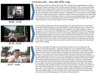 5 minutes with... dirty dike (Offie mag)
(0:00 – 0:18)
The video opens with an unedited clip of 'Dirty Dike' drinking what's supposedly cider or cheap
larger from a jug as he perches on the roof of a shop on a busy street. This is a great mood setter
and though very simple, provides a great look into 'dirty dikes' British reprobate aesthetic. This is
the type of funny anecdote clip I want to use to introduce my subjects. It's sort of an unintentional
clip yet one that says so much about the person. To replicate this in my own work I would probably
have say the model introduced with a clip where he doesn’t know he's being filmed, or doesn’t look
like he does, and have him adjusting his clothes in a funny way or getting changed shyly in a public
area. Overall, this section just perfectly shows the don't care attitude of 'dirty dike' and I think it
subliminally tells us so much about what's to come in the video.
(0:18 – 0:37)
In the last few seconds of the previous clip (drinking on the roof) we hear some of 'Dirty Dikes'
music fade in before delving into a very interesting intro section where the music continues. The
intro section consists of firstly a title graphic of the magazine name (Offie mag) over a video of
dirty dike in a corner shop. This is really effective as it's incorporating the title of the magazine by
having the location as an off license but then still using the subject of the specific video. Still with
the song playing, we begin to see various camera shot photos of 'dirty dike' flick into frame with
some experimental entrance effects. These still shots are used to set the scene of the interview. I
think it does this well and I would use this technique when instead of introducing a new location,
a new subject. For example, in the music section I would introduce the rapper with a few freeze
frames of him rapping.
(0:37 – end)
This is the main body of the video and actual interview section. The music stops now. The
contents is fairly self-explanatory – questions relating to his music. However, there is various
techniques and other elements throughout this section I am interested in. One thing this video
does is use photos and short video clips as a backing for the title screens that have the questions
written on. This is great as each time we get a random few second look into his personality. As
the video progresses and more and more of these anecdotal title screens happen, we build up an
idea of his personality. I know the artist already and feel fairly confident that I know his attitude,
and I think this video effectively portrays it with these little clips. I want to use something like
this, combined with the funny introduction shots spoke of before, to convey some personality
for my subjects instead of just them getting on with what they have to do. Often short clips of
him answering totally unrelated questions that haven't been written or asked for the audience to
see are used. One notable one is a clip of him stating 'I make a banging curry you should see my
spice rack!'. I think stuff like this is so effective at presenting his personality and will definitely
make the audience laugh. The video concludes with a small outro section of the magazine title
over some b roll of a drink being poured. This doesn’t really interest me.
 