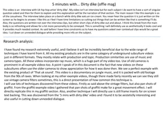 This video is an interview with Uk hip-hop artist 'dirty dike'. My video isn't an interview but for each subject I do want to have a sort of singular
question asked and then for them to explain and this explanation will be the narration of that section. The main reason I like this example is as
of the casualness. The interview takes place on a bench while dirty dike eats an ice-cream. You never hear the question it is just written on the
screen as he begins to answer. I like this as I feel I have time limitations so cutting out things that can be written like that is something I'll do.
Also, the questions are written not over the interview clips, but other short clips of dirty dike out and about. I think this break from the main
body is so refreshing and allows for a lot more personality to be conveyed. This is something I will definitely use as aesthetically it looks cool and
it provides much needed context. As said before I have time constraints so to have my questions asked over contextual clips would be a great
idea. I cut down on unneeded dialogue while providing more info on the subject.
5 minutes with... Dirty dike (offie mag)
Research analysis:
I have found my research extremely useful, and I believe it will be incredibly beneficial due to the wide range of
techniques I have learnt from it. All my existing products are in the same category of underground subculture videos
just in different formats. They mostly relate with production and topic. Production similarities are use of music and
camera types. All these videos incorporate rap music, which is a huge part of my video too. Use of old cameras is
prominent in all example videos too. A point I speak of in this document is the fact that new videos on these
subcultures often use the older cameras to show appreciation for how it was done then. We see a perfect example with
the existing product of 'That uk sound'. This video is a documentary on jungle music, and it is packed with old footage
from the 90s of raves. When looking at my other example videos, though there made fairly recently we can see they still
use vintage camera filters sometimes, this is a direct presentation of how common this technique is.
I will use lots of techniques discovered from these videos. Firstly as said above the vintage filters, but also pan shots of
graffiti. From the graffiti example video I gathered that pan shots of graffiti make for a great movement effect. I will
directly replicate this in my graffiti section. Also, another technique I will directly use is still frame inserts for on screen
text backing. This was discovered from the '5 mins with dirty dike' video and I found it to be aesteticlly interesting and
also useful in cutting down unneeded dialogue.
 