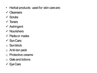 • Herbal products used for skin careare:
 Cleansers
 Scrubs
 Toners
 Astringent
 Nourishers
 Packsor masks
 SunCare:
o Sunblock
o Anti-tan pack
o Protective creams
o Gelsand lotions
 EyeCare
 