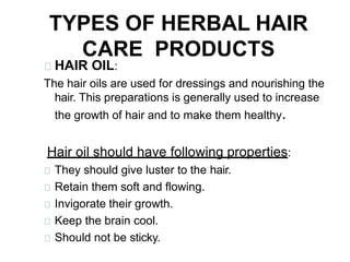 TYPES OF HERBAL HAIR
CARE PRODUCTS
HAIR OIL:
The hair oils are used for dressings and nourishing the
hair. This preparations is generally used to increase
the growth of hair and to make them healthy.
Hair oil should have following properties:
They should give luster to the hair.
Retain them soft and flowing.
Invigorate their growth.
Keep the brain cool.
Should not be sticky.
 