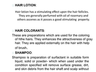 HAIR LOTION:
Hair lotion has a stimulating effect upon the hair follicles.
They are generally perfumed with oil of rosemary and
others ascenes as it posses a good stimulating property.
HAIR COLORANTS:
These are preparations which are used for the coloring
of hthe hairs. They enhances the attractiveness of gray
hair. They are applied externally on the hair with help
of brush.
SHAMPOO:
Shampoo is preparation of surfactant in suitable form
liquid, solid or powder- which when used under the
condition specified will remove surface grease, dirt,
and skin debris from the hair shaft and scalp without
 