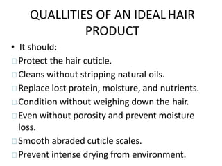 QUALLITIES OF AN IDEALHAIR
PRODUCT
• It should:
Protect the hair cuticle.
Cleans without stripping natural oils.
Replace lost protein, moisture, and nutrients.
Condition without weighing down the hair.
Even without porosity and prevent moisture
loss.
Smooth abraded cuticle scales.
Prevent intense drying from environment.
 