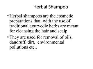 Herbal Shampoo
•Herbal shampoos are the cosmetic
preparations that with the use of
traditional ayurvedic herbs are meant
for cleansing the hair and scalp
•They are used for removal of oils,
dandruff, dirt, environmental
pollutions etc..
 