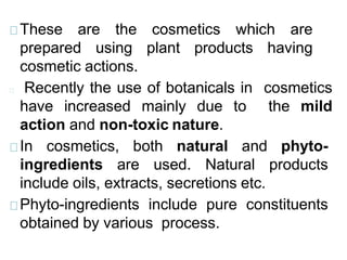 These are the cosmetics which are
prepared using plant products having
cosmetic actions.
Recently the use of botanicals in cosmetics
have increased mainly due to the mild
action and non-toxic nature.
In cosmetics, both natural and phyto-
ingredients are used. Natural products
include oils, extracts, secretions etc.
Phyto-ingredients include pure constituents
obtained by various process.
 