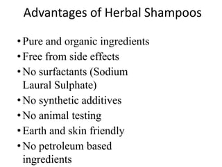 Advantages of Herbal Shampoos
•Pure and organic ingredients
•Free from side effects
•No surfactants (Sodium
Laural Sulphate)
•No synthetic additives
•No animal testing
•Earth and skin friendly
•No petroleum based
ingredients
 