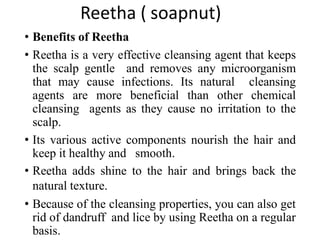 Reetha ( soapnut)
• Benefits of Reetha
• Reetha is a very effective cleansing agent that keeps
the scalp gentle and removes any microorganism
that may cause infections. Its natural cleansing
agents are more beneficial than other chemical
cleansing agents as they cause no irritation to the
scalp.
• Its various active components nourish the hair and
keep it healthy and smooth.
• Reetha adds shine to the hair and brings back the
natural texture.
• Because of the cleansing properties, you can also get
rid of dandruff and lice by using Reetha on a regular
basis.
 