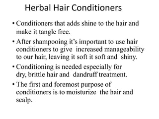 Herbal Hair Conditioners
• Conditioners that adds shine to the hair and
make it tangle free.
• After shampooing it’s important to use hair
conditioners to give increased manageability
to our hair, leaving it soft it soft and shiny.
• Conditioning is needed especially for
dry, brittle hair and dandruff treatment.
• The first and foremost purpose of
conditioners is to moisturize the hair and
scalp.
 