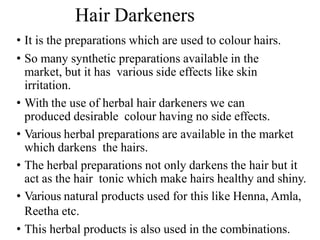 Hair Darkeners
• It is the preparations which are used to colour hairs.
• So many synthetic preparations available in the
market, but it has various side effects like skin
irritation.
• With the use of herbal hair darkeners we can
produced desirable colour having no side effects.
• Various herbal preparations are available in the market
which darkens the hairs.
• The herbal preparations not only darkens the hair but it
act as the hair tonic which make hairs healthy and shiny.
• Various natural products used for this like Henna, Amla,
Reetha etc.
• This herbal products is also used in the combinations.
 