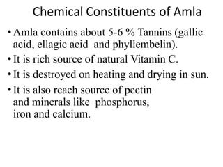 Chemical Constituents of Amla
• Amla contains about 5-6 % Tannins (gallic
acid, ellagic acid and phyllembelin).
• It is rich source of natural Vitamin C.
• It is destroyed on heating and drying in sun.
• It is also reach source of pectin
and minerals like phosphorus,
iron and calcium.
 