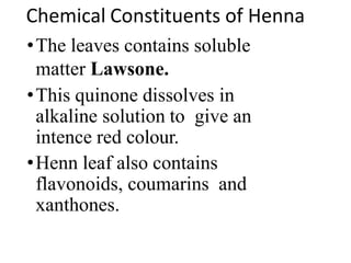 Chemical Constituents of Henna
•The leaves contains soluble
matter Lawsone.
•This quinone dissolves in
alkaline solution to give an
intence red colour.
•Henn leaf also contains
flavonoids, coumarins and
xanthones.
 