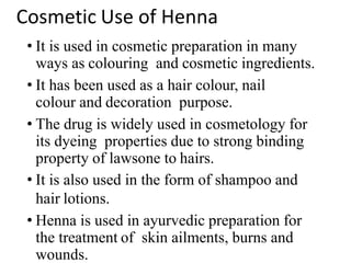 Cosmetic Use of Henna
• It is used in cosmetic preparation in many
ways as colouring and cosmetic ingredients.
• It has been used as a hair colour, nail
colour and decoration purpose.
• The drug is widely used in cosmetology for
its dyeing properties due to strong binding
property of lawsone to hairs.
• It is also used in the form of shampoo and
hair lotions.
• Henna is used in ayurvedic preparation for
the treatment of skin ailments, burns and
wounds.
 