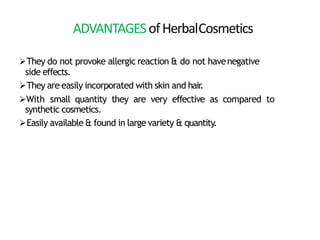 ADVANTAGESofHerbalCosmetics
They do not provoke allergic reaction & do not havenegative
side effects.
They are easily incorporated with skin and hair
.
With small quantity they are very effective as compared to
synthetic cosmetics.
Easily available & found in large variety & quantity.
 