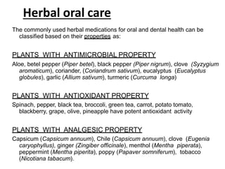 Herbal oral care
The commonly used herbal medications for oral and dental health can be
classified based on their properties as:
PLANTS WITH ANTIMICROBIAL PROPERTY
Aloe, betel pepper (Piper betel), black pepper (Piper nigrum), clove (Syzygium
aromaticum), coriander, (Coriandrum sativum), eucalyptus (Eucalyptus
globules), garlic (Allium sativum), turmeric (Curcuma longa)
PLANTS WITH ANTIOXIDANT PROPERTY
Spinach, pepper, black tea, broccoli, green tea, carrot, potato tomato,
blackberry, grape, olive, pineapple have potent antioxidant activity
PLANTS WITH ANALGESIC PROPERTY
Capsicum (Capsicum annuum), Chile (Capsicum annuum), clove (Eugenia
caryophyllus), ginger (Zingiber officinale), menthol (Mentha piperata),
peppermint (Mentha piperita), poppy (Papaver somniferum), tobacco
(Nicotiana tabacum).
 