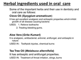 Herbal ingredients used in oral care
Some of the important herbs and their use in dentistry and
oral care as follows:
Clove Oil (Syzygium aromaticum)
It has got excellent analgesic and antiseptic properties which inhibit
growth of all disease causing bacteria
USES: 1. Relieve toothache
2. Treating bleeding gums.
Aloe Vera (Grita Kumari)
It is analgesic, antibacterial, antiviral, antifungal, and antiseptic in
nature
USED IN : Toothpick injuries, chemical burns
Tea Tree Oil (Melaleuca alternifolia)
It has antiseptic and antifungal properties.
USED IN: Treatment of throat irritation, stings, burns
 