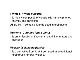 Thyme (Thymus vulgaris)
It is mainly composed of volatile oils namely phenol,
thymol, and carvacrol
USED IN : it contains fluoride used in toothpaste
Turmeric (Curcuma longa Linn.)
It is an antiseptic, antibacterial, anti-inflammatory and
painkiller
Meswak (Salvadora persica)
It is a derivative from Arak tree, used as a traditional
toothbrush for oral hygiene.
 