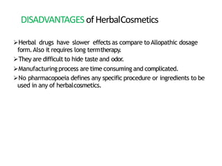 DISADVANTAGESofHerbalCosmetics
Herbal drugs have slower effects as compare to Allopathic dosage
form.Also it requires long termtherapy.
They are difficult to hide taste and odor.
Manufacturing process are time consuming and complicated.
No pharmacopoeia defines any specific procedure or ingredients to be
used in any of herbalcosmetics.
 