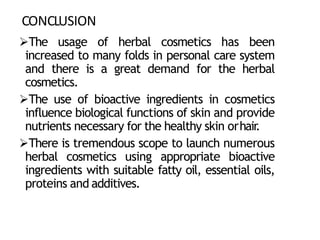 CONCLUSION
The usage of herbal cosmetics has been
increased to many folds in personal care system
and there is a great demand for the herbal
cosmetics.
The use of bioactive ingredients in cosmetics
influence biological functions of skin and provide
nutrients necessary for the healthy skin orhair
.
There is tremendous scope to launch numerous
herbal cosmetics using appropriate bioactive
ingredients with suitable fatty oil, essential oils,
proteins and additives.
 