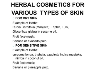 HERBAL COSMETICS FOR
VARIOUS TYPES OF SKIN
FOR DRY SKIN
Example of Herbs:
Rubia Cardifolia (Manjista), Triphla, Tulsi,
Glycerihza glabra in sesame oil.
Fruit face mask:
Banana or avocado pulp.
FOR SENSITIVE SKIN
Example of Herbs:
curcuma longa, triphala, azadircta indica mustaka,
nimba in coconut oil.
Fruit face mask:
Banana or pineapple pulp.
 