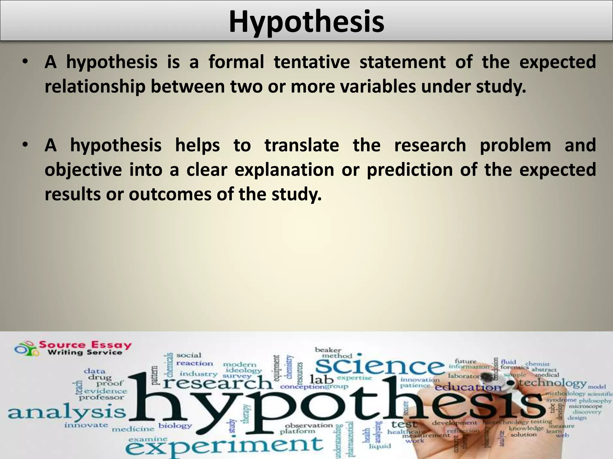Hypothesis
• A hypothesis is a formal tentative statement of the expected
relationship between two or more variables under study.
• A hypothesis helps to translate the research problem and
objective into a clear explanation or prediction of the expected
results or outcomes of the study.
 
