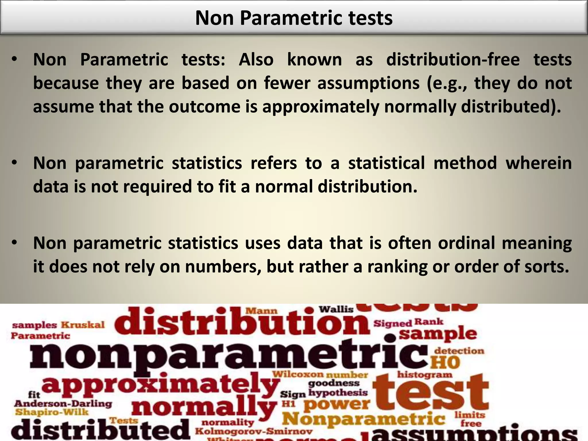Non Parametric tests
• Non Parametric tests: Also known as distribution-free tests
because they are based on fewer assumptions (e.g., they do not
assume that the outcome is approximately normally distributed).
• Non parametric statistics refers to a statistical method wherein
data is not required to fit a normal distribution.
• Non parametric statistics uses data that is often ordinal meaning
it does not rely on numbers, but rather a ranking or order of sorts.
 