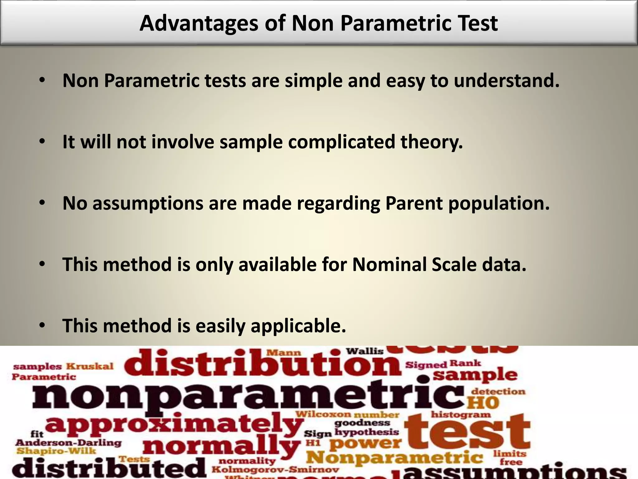 Advantages of Non Parametric Test
• Non Parametric tests are simple and easy to understand.
• It will not involve sample complicated theory.
• No assumptions are made regarding Parent population.
• This method is only available for Nominal Scale data.
• This method is easily applicable.
 