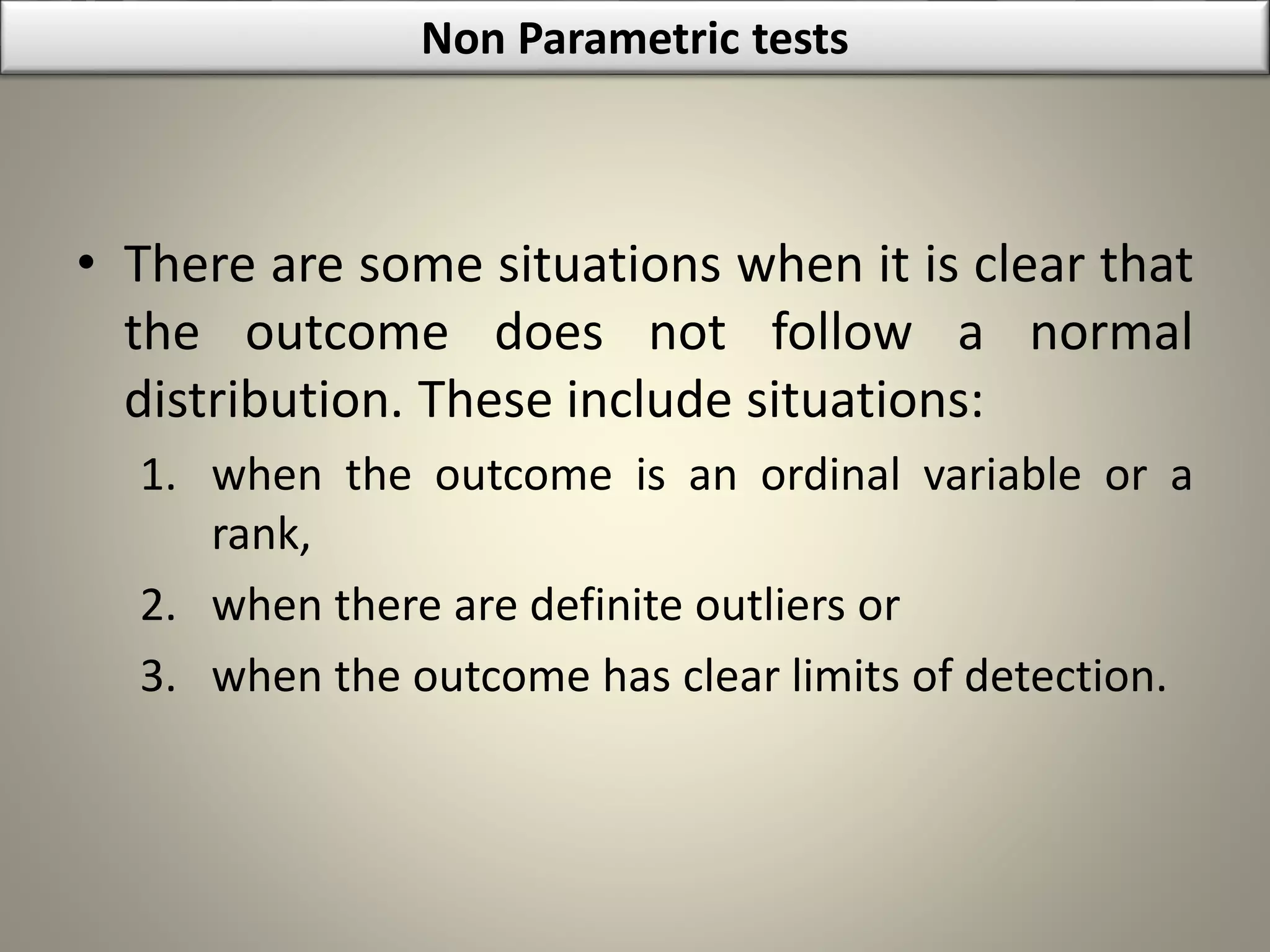 • There are some situations when it is clear that
the outcome does not follow a normal
distribution. These include situations:
1. when the outcome is an ordinal variable or a
rank,
2. when there are definite outliers or
3. when the outcome has clear limits of detection.
Non Parametric tests
 