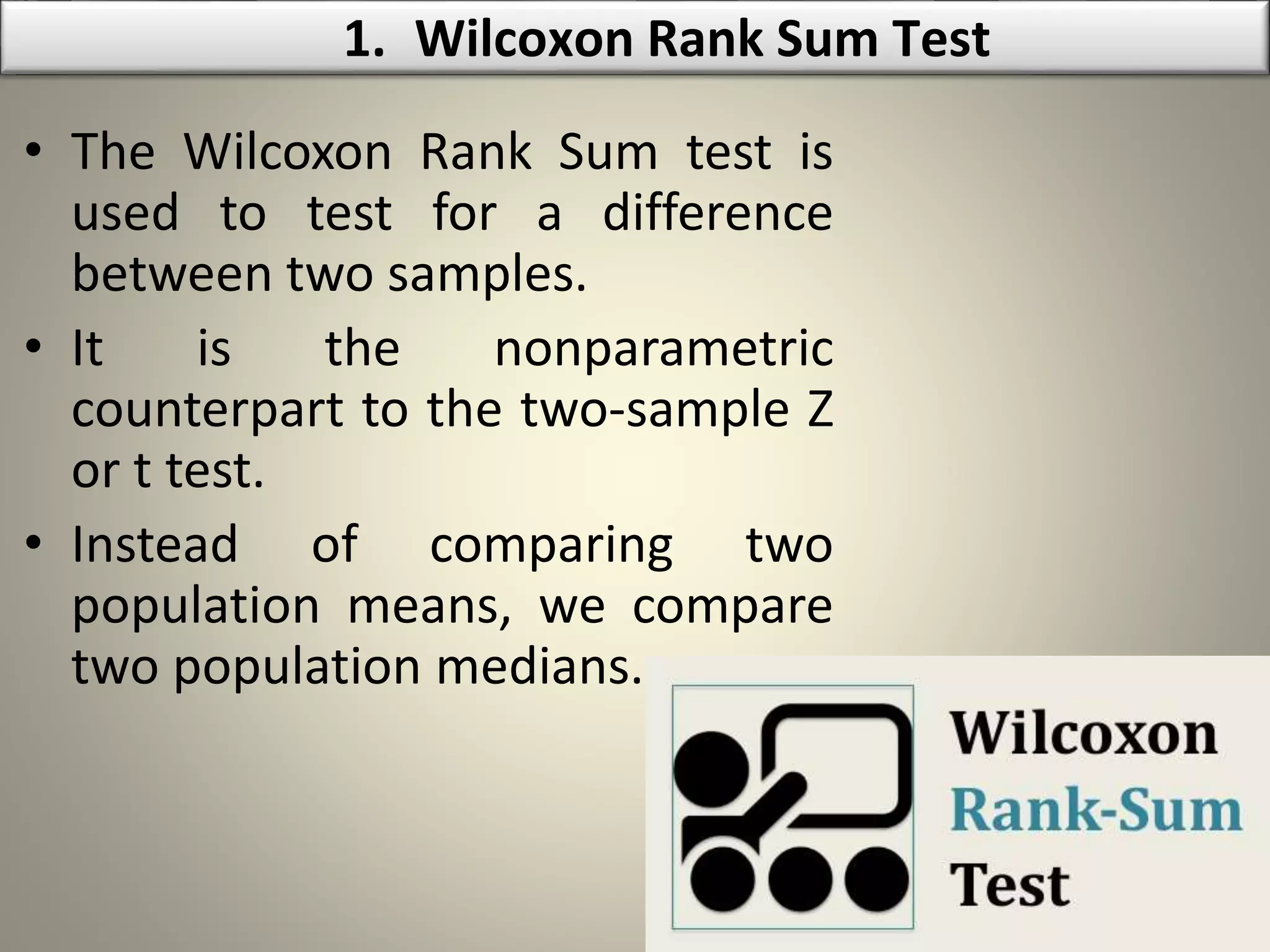 • The Wilcoxon Rank Sum test is
used to test for a difference
between two samples.
• It is the nonparametric
counterpart to the two-sample Z
or t test.
• Instead of comparing two
population means, we compare
two population medians.
1. Wilcoxon Rank Sum Test
 