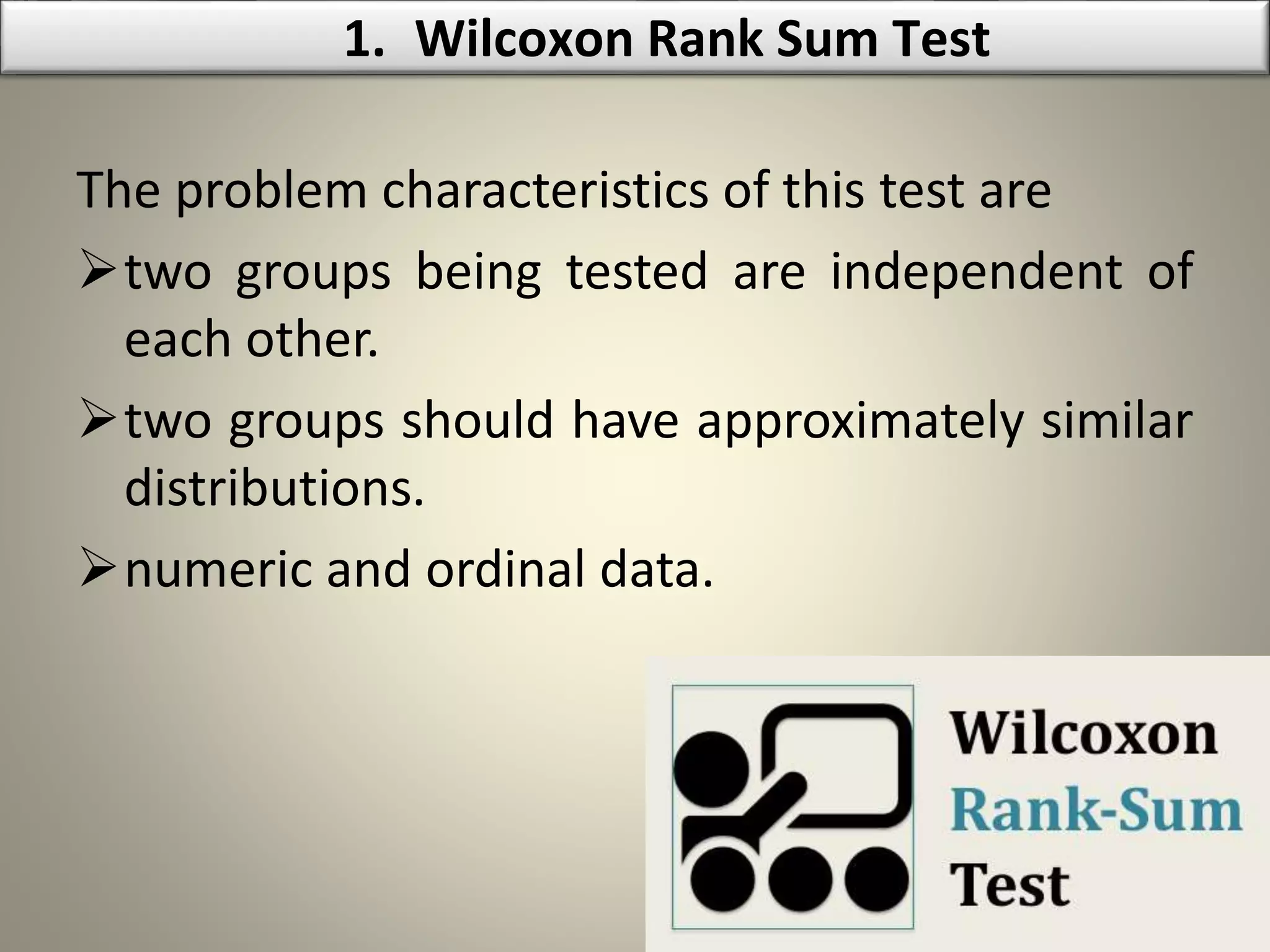 The problem characteristics of this test are
two groups being tested are independent of
each other.
two groups should have approximately similar
distributions.
numeric and ordinal data.
1. Wilcoxon Rank Sum Test
 
