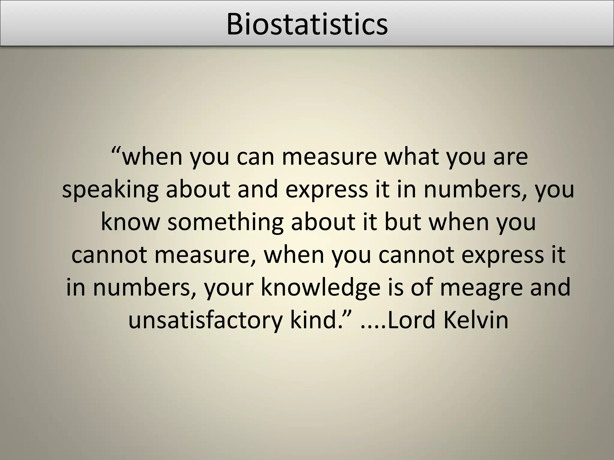 Biostatistics
“when you can measure what you are
speaking about and express it in numbers, you
know something about it but when you
cannot measure, when you cannot express it
in numbers, your knowledge is of meagre and
unsatisfactory kind.” ....Lord Kelvin
 