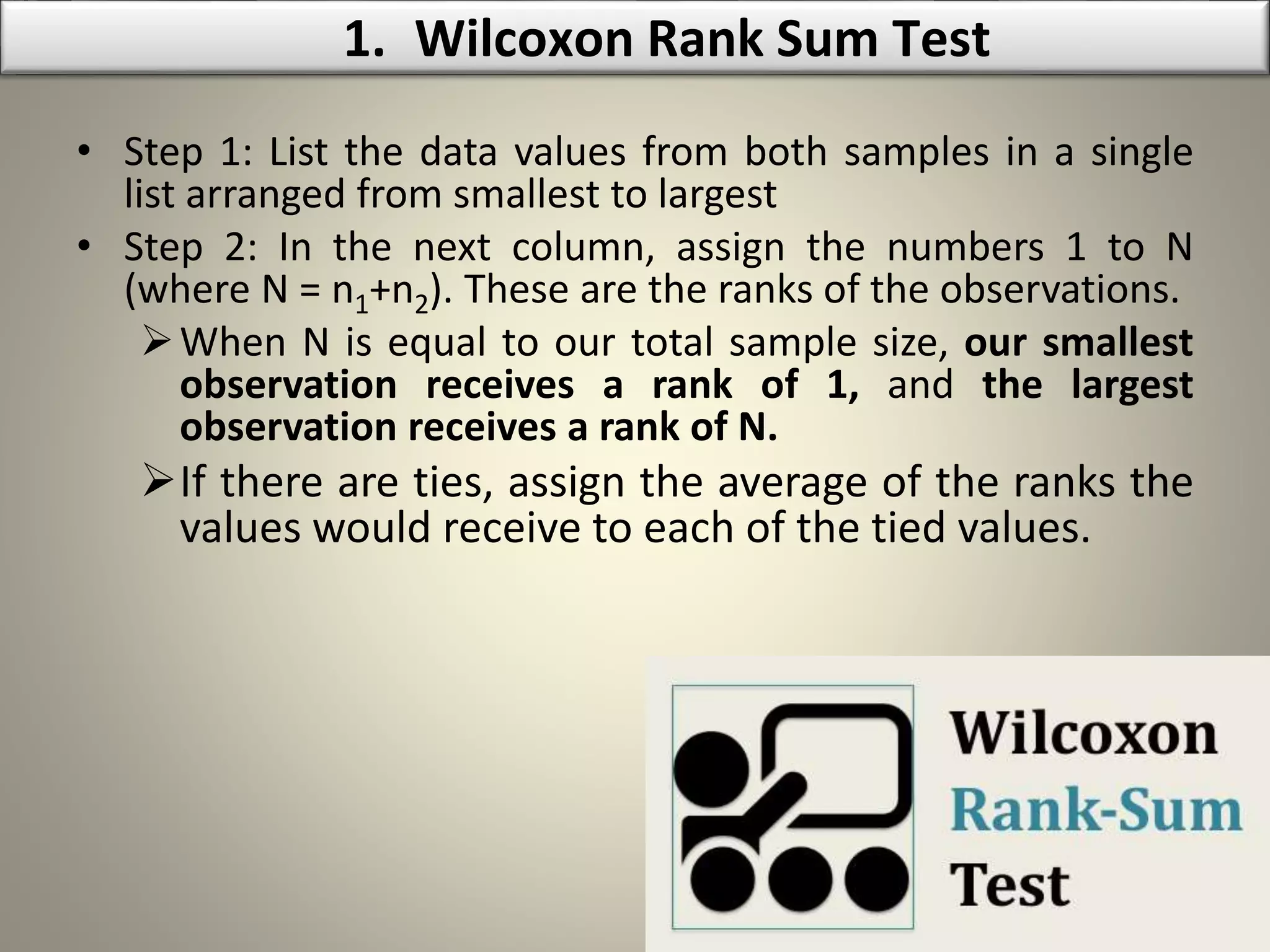 • Step 1: List the data values from both samples in a single
list arranged from smallest to largest
• Step 2: In the next column, assign the numbers 1 to N
(where N = n1+n2). These are the ranks of the observations.
When N is equal to our total sample size, our smallest
observation receives a rank of 1, and the largest
observation receives a rank of N.
If there are ties, assign the average of the ranks the
values would receive to each of the tied values.
1. Wilcoxon Rank Sum Test
 